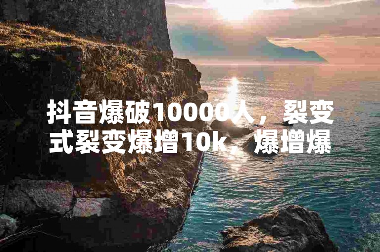 抖音爆破10000人，裂变式裂变爆增10k，爆增爆增爆爆增！