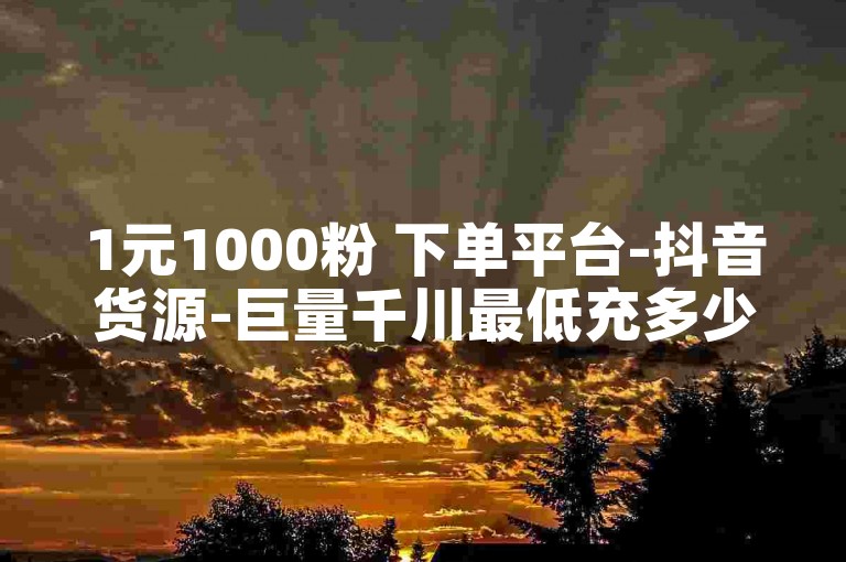1元1000粉 下单平台-抖音货源-巨量千川最低充多少钱-点赞下单自主平台