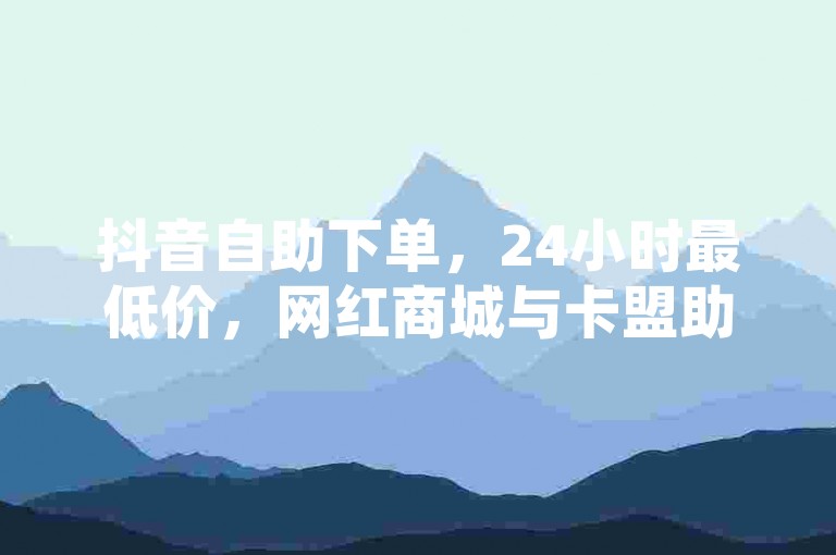 抖音自助下单，24小时最低价，网红商城与卡盟助力用户便捷购物