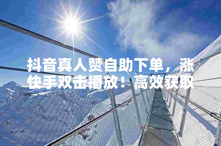 抖音真人赞自助下单，涨快手双击播放！高效获取奖励，轻松提升内容曝光！
