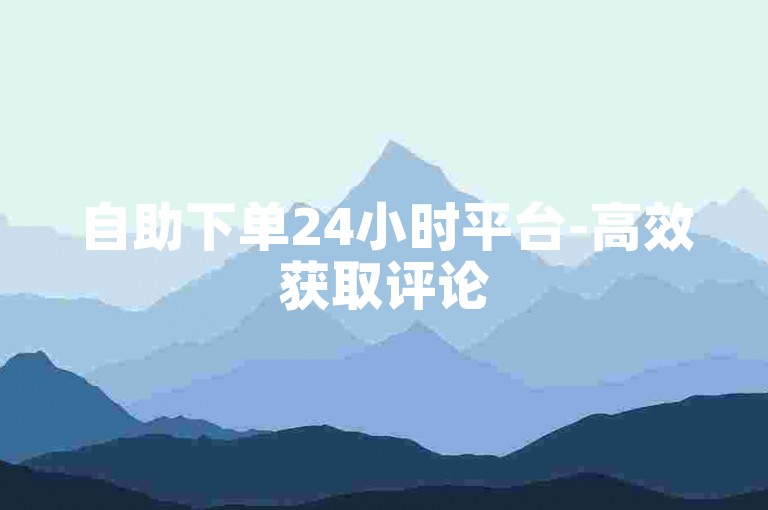 自助下单24小时平台-高效获取评论