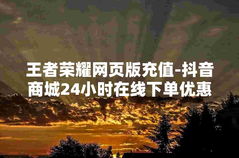 王者荣耀网页版充值-抖音商城24小时在线下单优惠商城-dy粉丝特价再战
