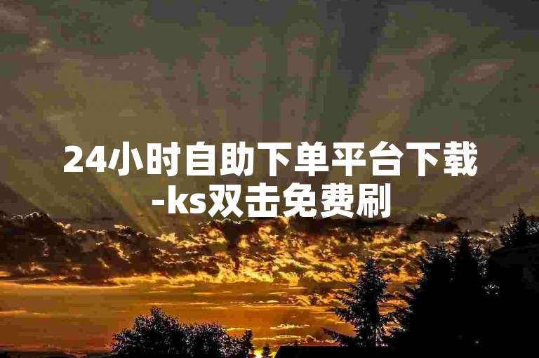 24小时自助下单平台下载-ks双击免费刷