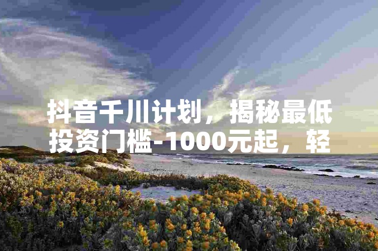 抖音千川计划，揭秘最低投资门槛-1000元起，轻松上位！