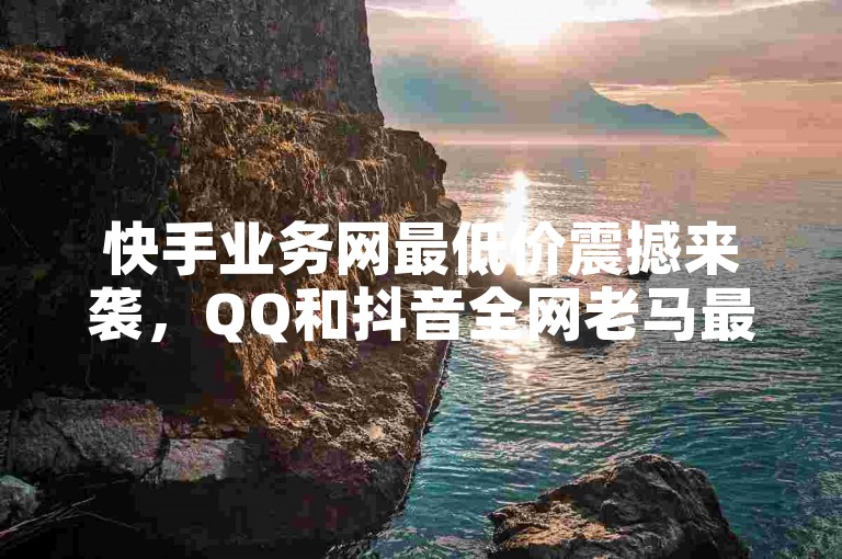 快手业务网最低价震撼来袭，QQ和抖音全网老马最低价揭秘
