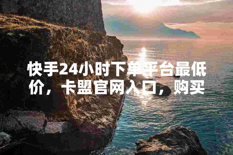 快手24小时下单平台最低价，卡盟官网入口，购买获取了解