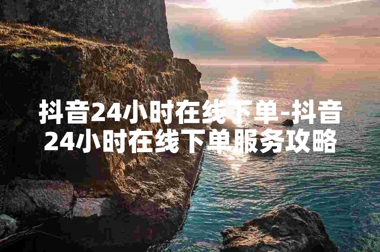 抖音24小时在线下单-抖音24小时在线下单服务攻略
