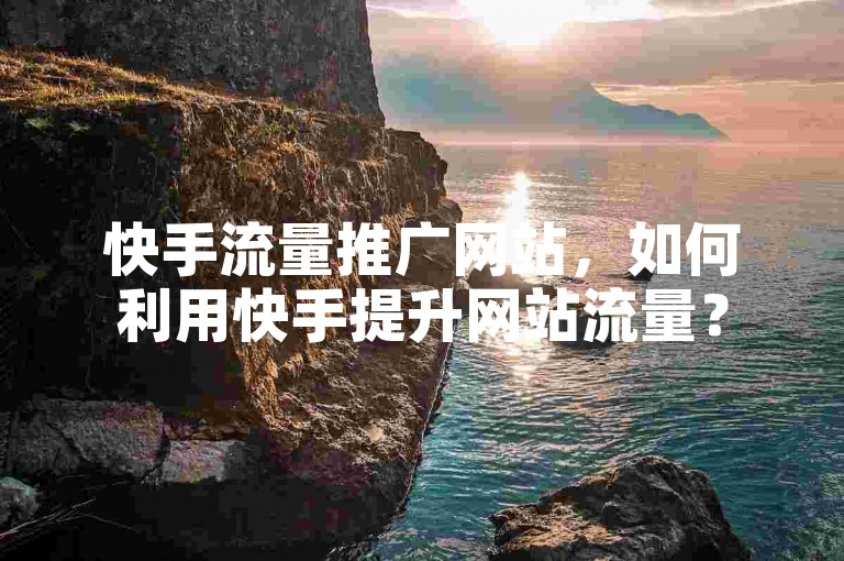 快手流量推广网站，如何利用快手提升网站流量？