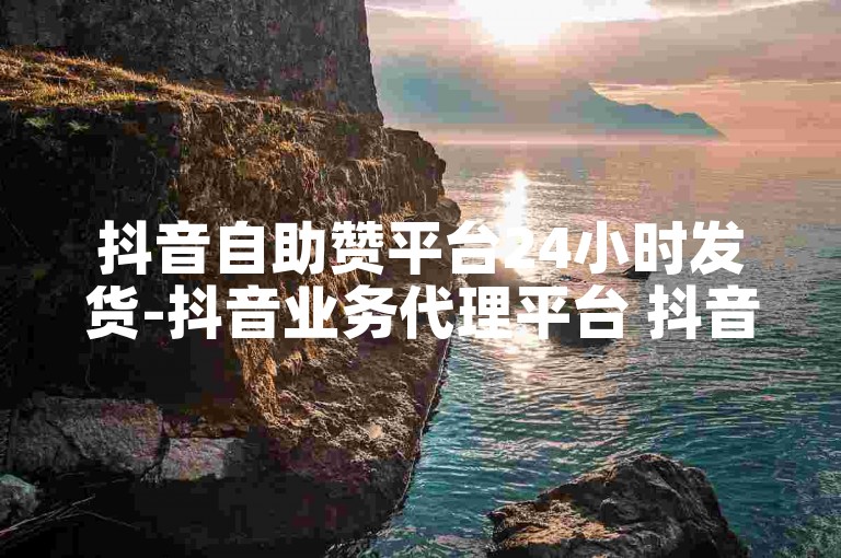 抖音自助赞平台24小时发货-抖音业务代理平台 抖音24小时自助服务 b站播放量下单
