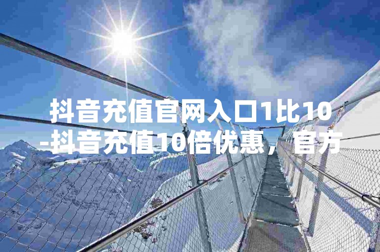 抖音充值官网入口1比10-抖音充值10倍优惠，官方网站快速入口-qq主页互赞链接-在线卡盟平台震撼发布！