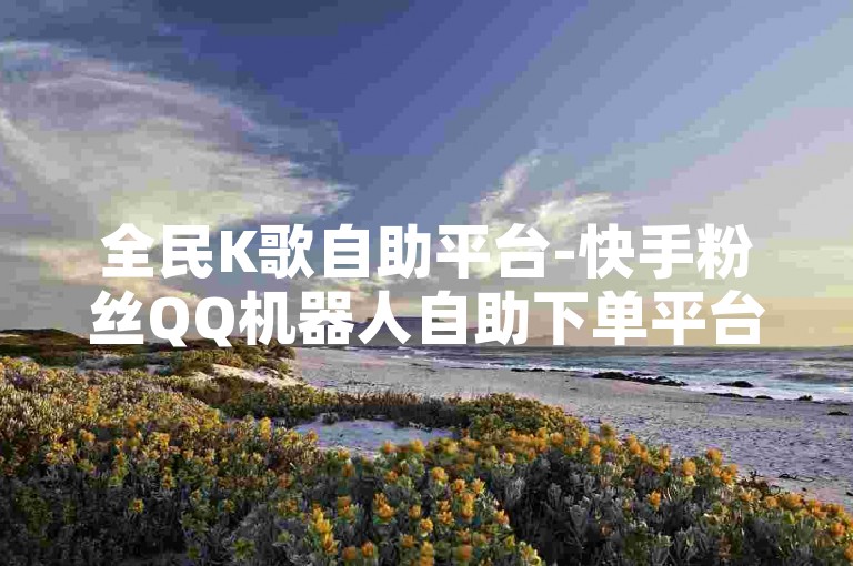 全民K歌自助平台-快手粉丝QQ机器人自助下单平台