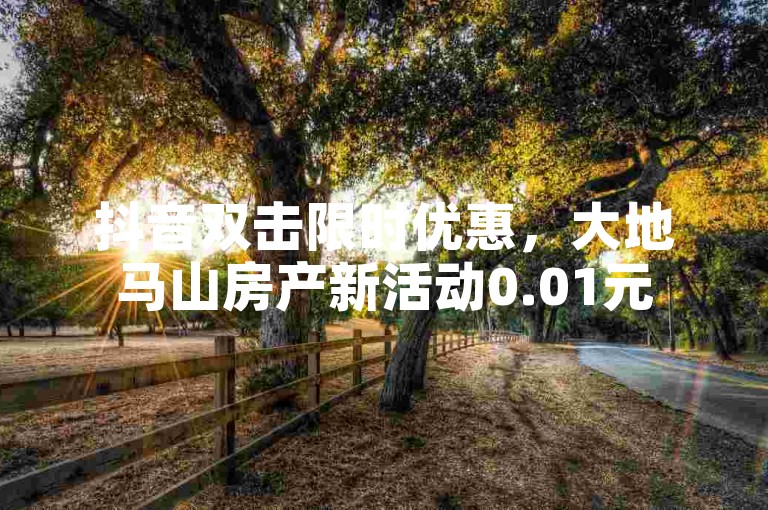 抖音双击限时优惠，大地马山房产新活动0.01元