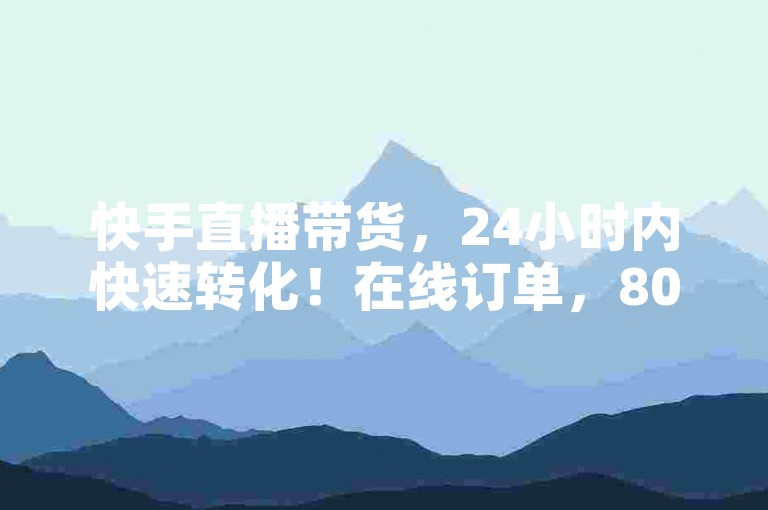 快手直播带货，24小时内快速转化！在线订单，800赞，轻松上万转化！