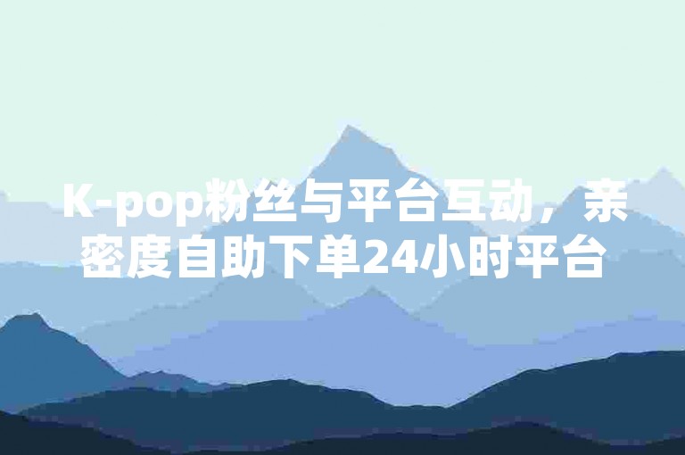 K-pop粉丝与平台互动，亲密度自助下单24小时平台
