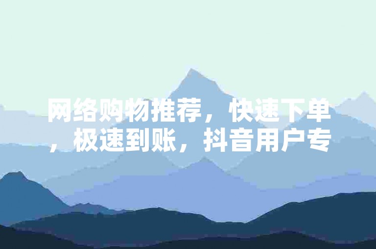 网络购物推荐，快速下单，极速到账，抖音用户专属，全网最低价格，优惠服务
