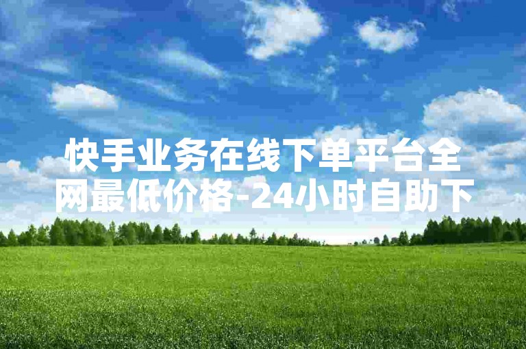 快手业务在线下单平台全网最低价格-24小时自助下单闲鱼低价