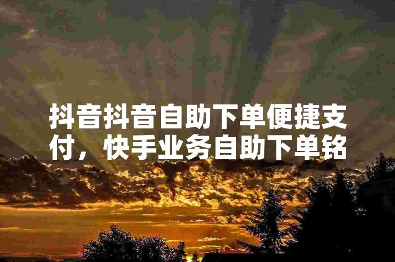 抖音抖音自助下单便捷支付，快手业务自助下单铭云高效便捷