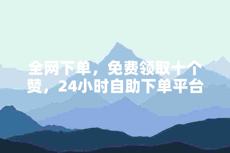全网下单，免费领取十个赞，24小时自助下单平台，快手卖赞
