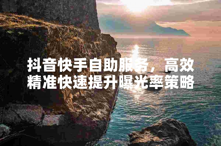 抖音快手自助服务，高效精准快速提升曝光率策略