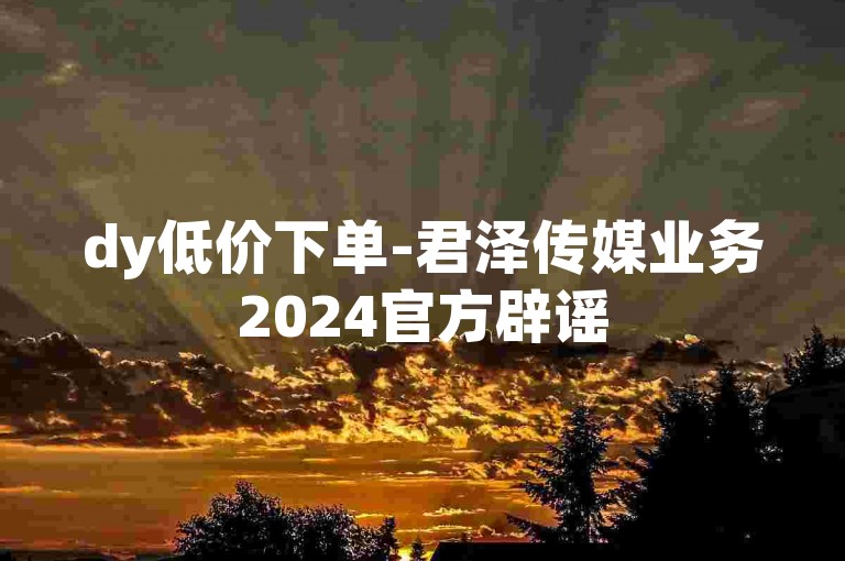 dy低价下单-君泽传媒业务2024官方辟谣