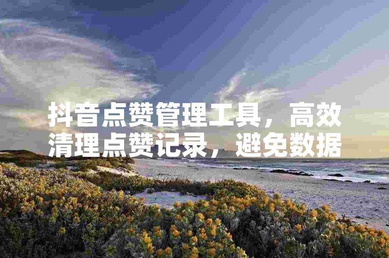 抖音点赞管理工具，高效清理点赞记录，避免数据丢失