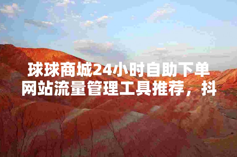球球商城24小时自助下单网站流量管理工具推荐，抖音充值、QQ空间说说赞、快手引流推广神器下载