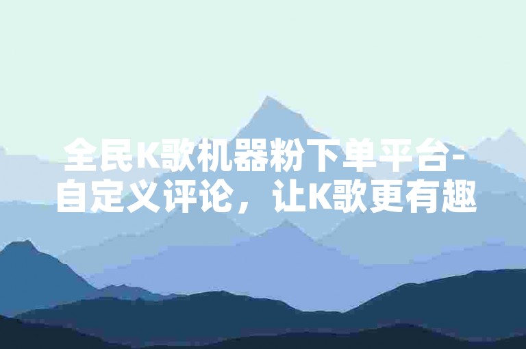 全民K歌机器粉下单平台-自定义评论，让K歌更有趣！