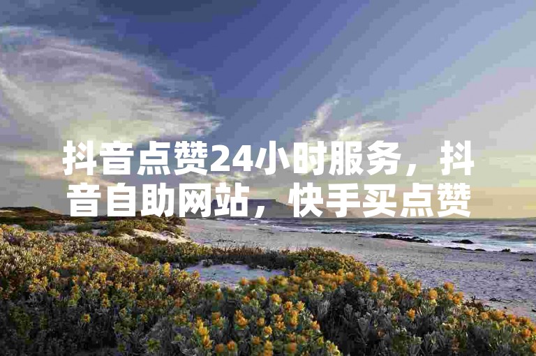 抖音点赞24小时服务，抖音自助网站，快手买点赞1元100点赞，卡盟在线自助下单低价