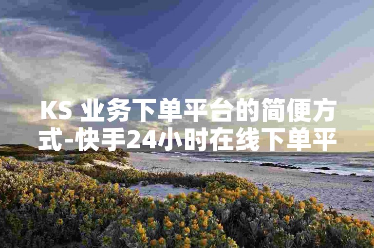 KS 业务下单平台的简便方式-快手24小时在线下单平台免费-球球商城自助下单网站- KS 贴近的下单平台
