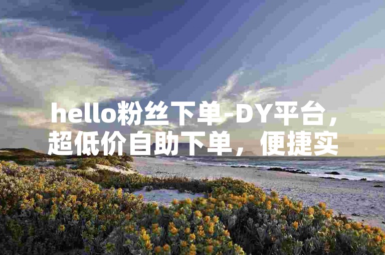 hello粉丝下单-DY平台，超低价自助下单，便捷实惠