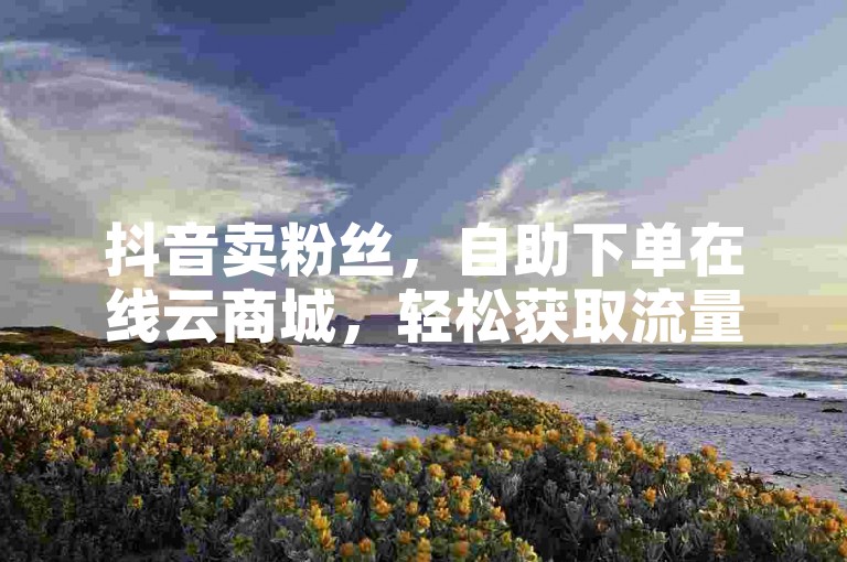 抖音卖粉丝，自助下单在线云商城，轻松获取流量，提升品牌曝光度。