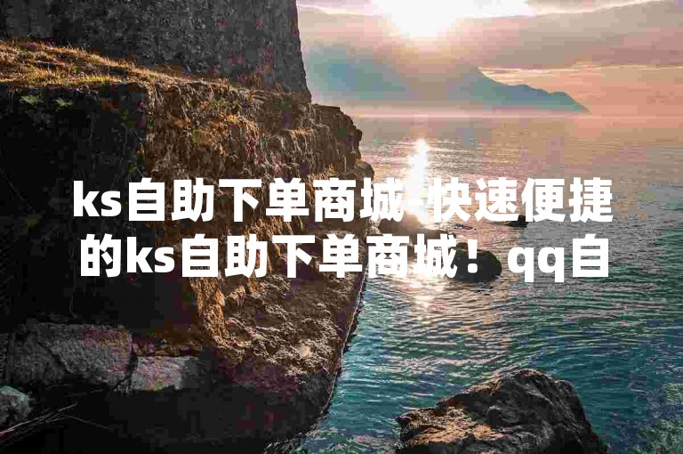 ks自助下单商城-快速便捷的ks自助下单商城！qq自助下单助手-快手业务低价人机探索无界