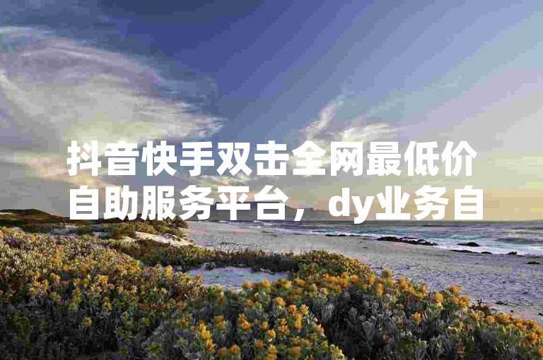 抖音快手双击全网最低价自助服务平台，dy业务自助下单平台卡盟抖音点赞自助网站全网最低价-ks双击免费刷-快手刷双击0.01元100个双击