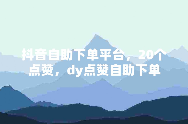 抖音自助下单平台，20个点赞，dy点赞自助下单