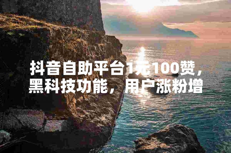 抖音自助平台1元100赞，黑科技功能，用户涨粉增流量