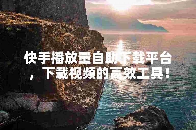 快手播放量自助下载平台，下载视频的高效工具！