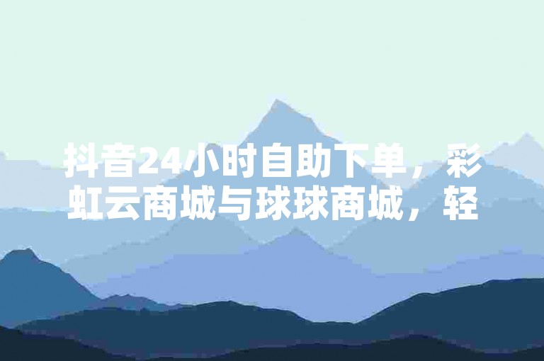 抖音24小时自助下单，彩虹云商城与球球商城，轻松购物分享内容