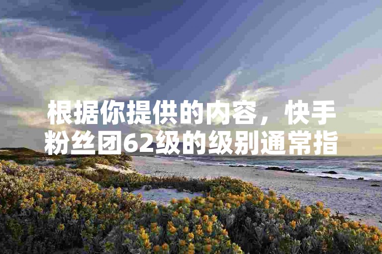 根据你提供的内容，快手粉丝团62级的级别通常指的是粉丝数量在某个范围内。然而，具体级别取决于粉丝数量和其他因素，如活跃度、活跃时间等。如果你能提供更多关于粉丝团的具体信息，我可以提供更准确的判断。