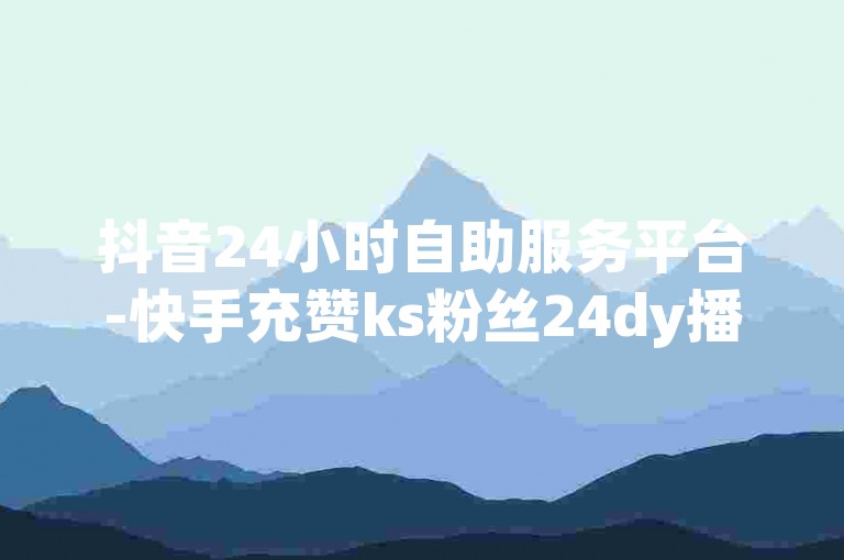 抖音24小时自助服务平台-快手充赞ks粉丝24dy播放量24小时到账