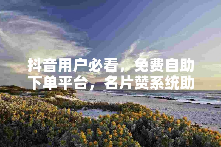 抖音用户必看，免费自助下单平台，名片赞系统助力用户增长