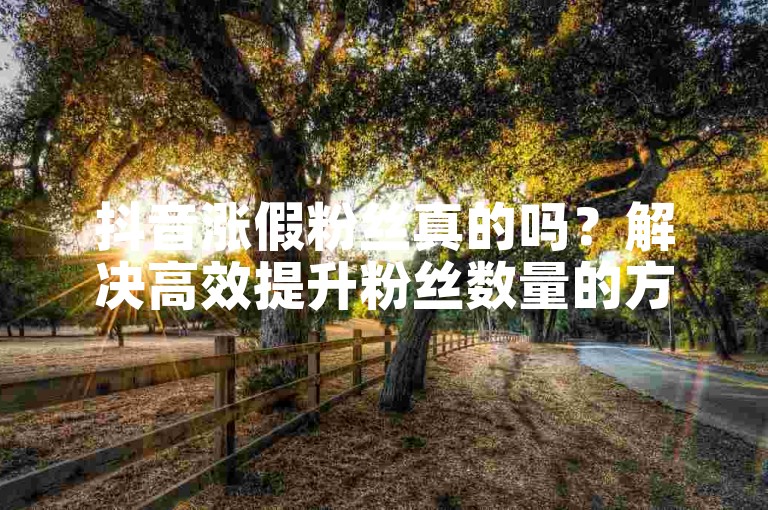 抖音涨假粉丝真的吗？解决高效提升粉丝数量的方法有哪些？