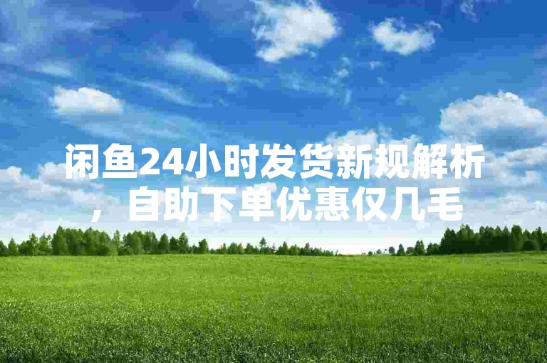 闲鱼24小时发货新规解析，自助下单优惠仅几毛