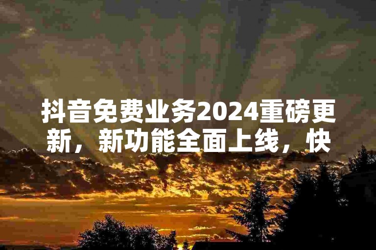 抖音免费业务2024重磅更新，新功能全面上线，快来体验！