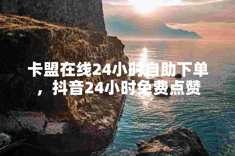 卡盟在线24小时自助下单，抖音24小时免费点赞