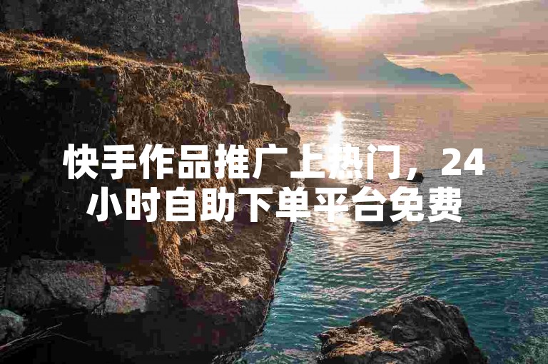 快手作品推广上热门，24小时自助下单平台免费