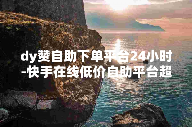 dy赞自助下单平台24小时-快手在线低价自助平台超低价-