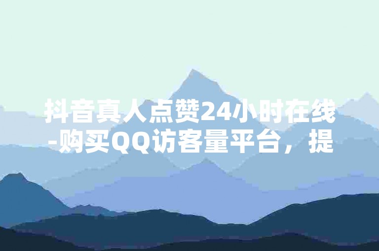 抖音真人点赞24小时在线-购买QQ访客量平台，提升网站流量