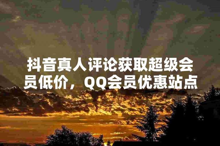抖音真人评论获取超级会员低价，QQ会员优惠站点推荐