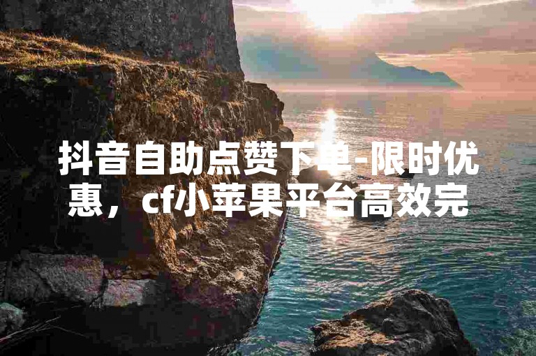 抖音自助点赞下单-限时优惠，cf小苹果平台高效完成