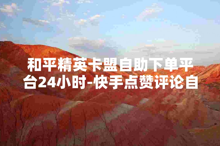 和平精英卡盟自助下单平台24小时-快手点赞评论自助下单，轻松提升曝光！